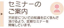 セミナーのご案内　一般の方々に、 不妊症についての知識を広く学んで頂けるよう、 定期セミナーを開催しています。